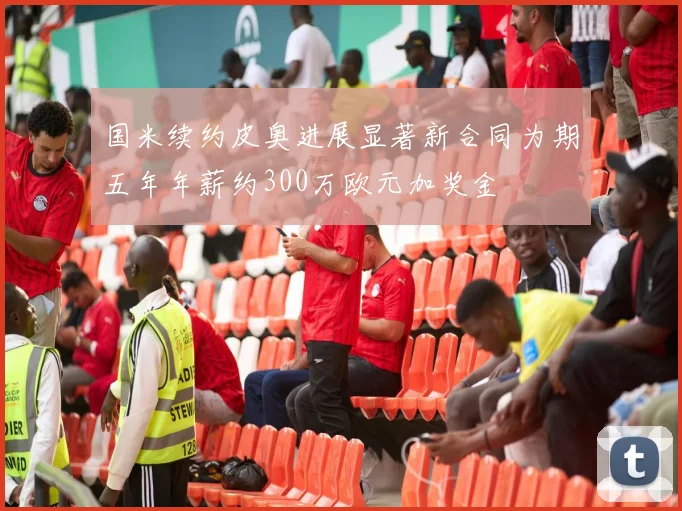 国米续约皮奥进展显著新合同为期五年年薪约300万欧元加奖金